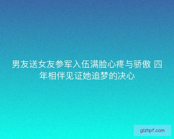 男友送女友参军入伍满脸心疼与骄傲 四年相伴见证她追梦的决心