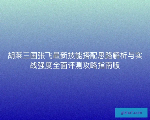 胡莱三国张飞最新技能搭配思路解析与实战强度全面评测攻略指南版