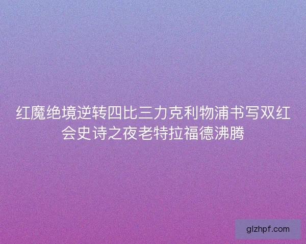 红魔绝境逆转四比三力克利物浦书写双红会史诗之夜老特拉福德沸腾