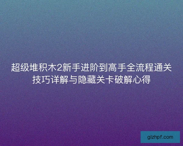 超级堆积木2新手进阶到高手全流程通关技巧详解与隐藏关卡破解心得