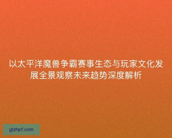 以太平洋魔兽争霸赛事生态与玩家文化发展全景观察未来趋势深度解析