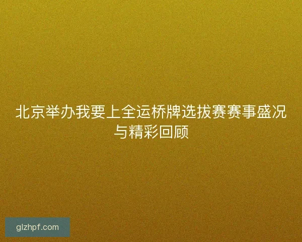 北京举办我要上全运桥牌选拔赛赛事盛况与精彩回顾