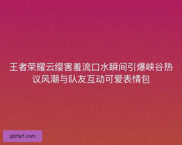 王者荣耀云缨害羞流口水瞬间引爆峡谷热议风潮与队友互动可爱表情包 王者荣耀云缨害羞流口水瞬间引爆峡谷热议风潮与队友互动可爱表情包