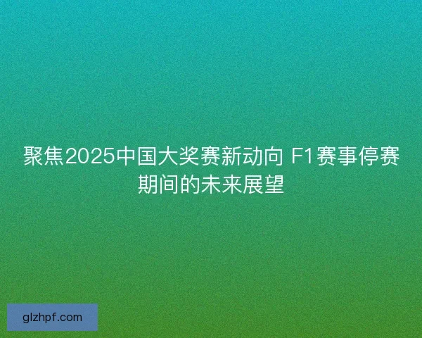 聚焦2025中国大奖赛新动向 F1赛事停赛期间的未来展望 聚焦2025中国大奖赛新动向 F1赛事停赛期间的未来展望