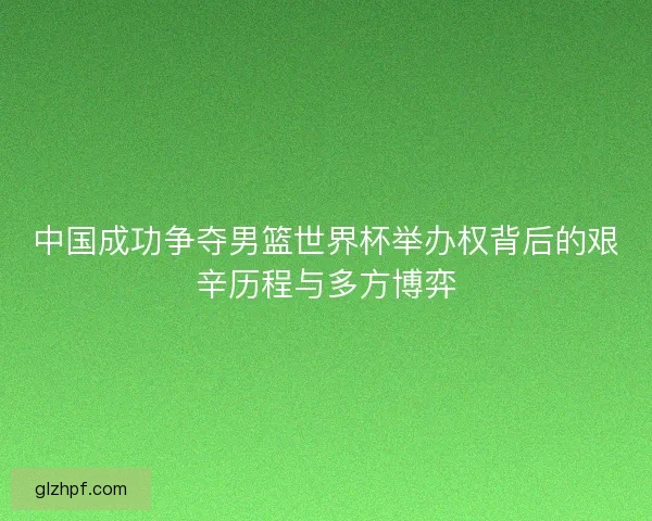 中国成功争夺男篮世界杯举办权背后的艰辛历程与多方博弈 中国成功争夺男篮世界杯举办权背后的艰辛历程与多方博弈