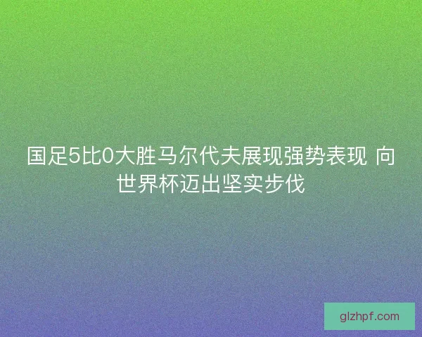 国足5比0大胜马尔代夫展现强势表现 向世界杯迈出坚实步伐 国足5比0大胜马尔代夫展现强势表现 向世界杯迈出坚实步伐
