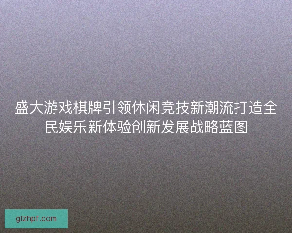 盛大游戏棋牌引领休闲竞技新潮流打造全民娱乐新体验创新发展战略蓝图 盛大游戏棋牌引领休闲竞技新潮流打造全民娱乐新体验创新发展战略蓝图