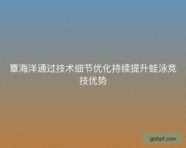 覃海洋通过技术细节优化持续提升蛙泳竞技优势 覃海洋通过技术细节优化持续提升蛙泳竞技优势