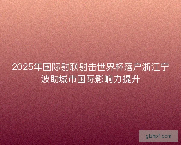 2025年国际射联射击世界杯落户浙江宁波助城市国际影响力提升 2025年国际射联射击世界杯落户浙江宁波助城市国际影响力提升