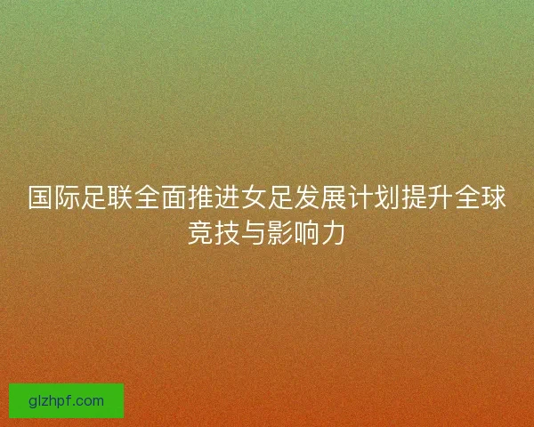 国际足联全面推进女足发展计划提升全球竞技与影响力