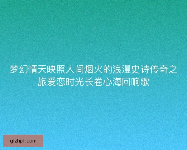 梦幻情天映照人间烟火的浪漫史诗传奇之旅爱恋时光长卷心海回响歌
