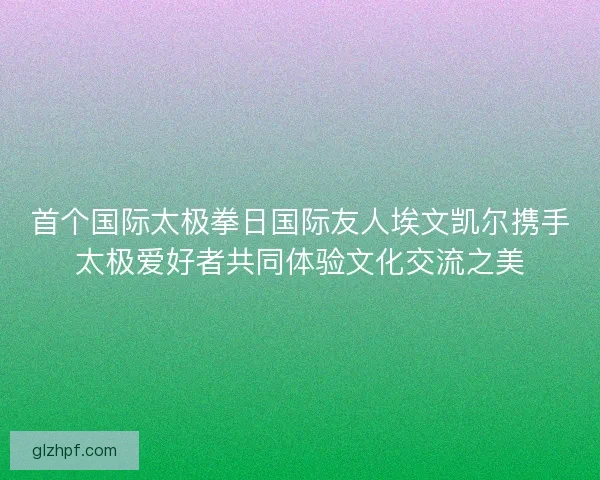 首个国际太极拳日国际友人埃文凯尔携手太极爱好者共同体验文化交流之美