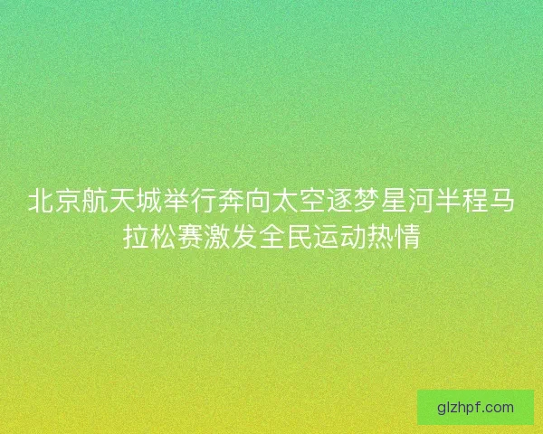 北京航天城举行奔向太空逐梦星河半程马拉松赛激发全民运动热情 北京航天城举行奔向太空逐梦星河半程马拉松赛激发全民运动热情