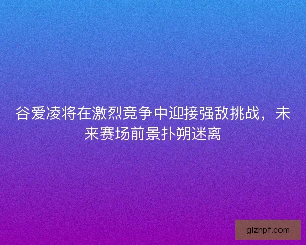 谷爱凌将在激烈竞争中迎接强敌挑战,未来赛场前景扑朔迷离 谷爱凌将在激烈竞争中迎接强敌挑战,未来赛场前景扑朔迷离