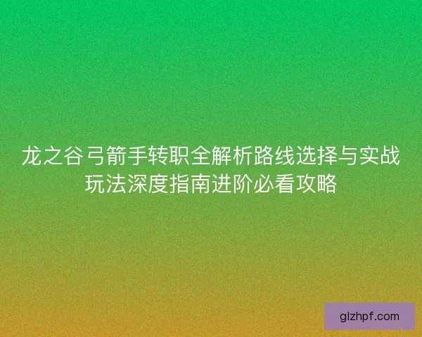 龙之谷弓箭手转职全解析路线选择与实战玩法深度指南进阶必看攻略 龙之谷弓箭手转职全解析路线选择与实战玩法深度指南进阶必看攻略
