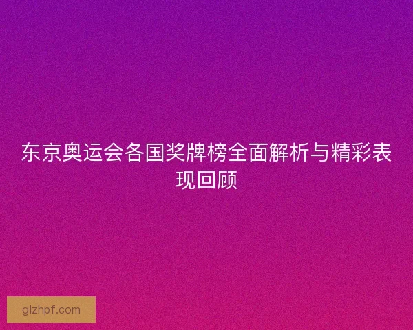 东京奥运会各国奖牌榜全面解析与精彩表现回顾 东京奥运会各国奖牌榜全面解析与精彩表现回顾