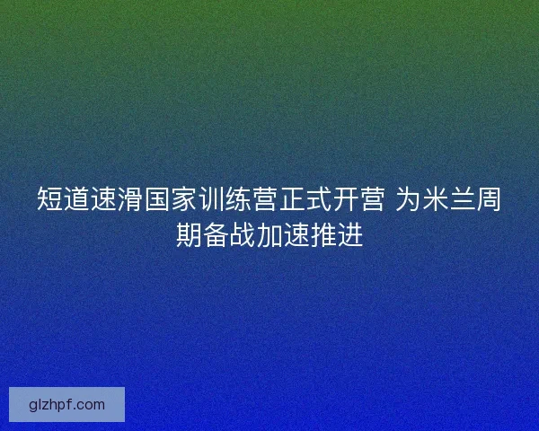 短道速滑国家训练营正式开营 为米兰周期备战加速推进