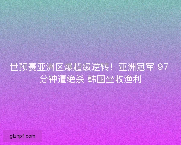 世预赛亚洲区爆超级逆转！亚洲冠军 97 分钟遭绝杀 韩国坐收渔利