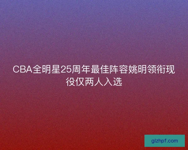 CBA全明星25周年最佳阵容姚明领衔现役仅两人入选