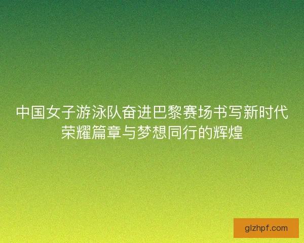 中国女子游泳队奋进巴黎赛场书写新时代荣耀篇章与梦想同行的辉煌 中国女子游泳队奋进巴黎赛场书写新时代荣耀篇章与梦想同行的辉煌