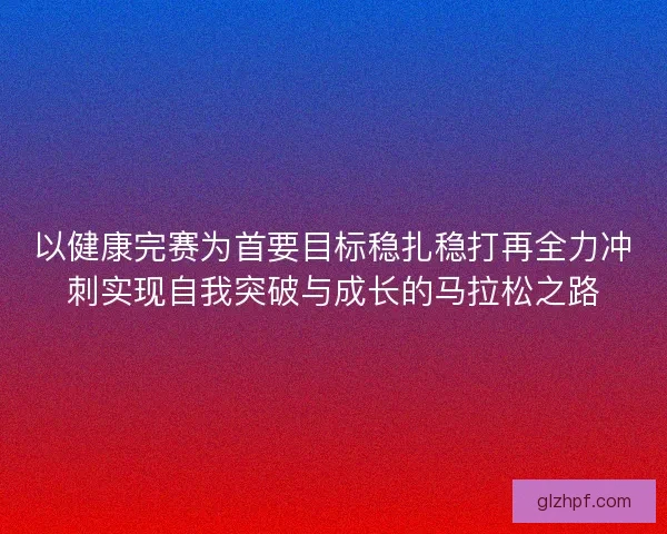 以健康完赛为首要目标稳扎稳打再全力冲刺实现自我突破与成长的马拉松之路 以健康完赛为首要目标稳扎稳打再全力冲刺实现自我突破与成长的马拉松之路