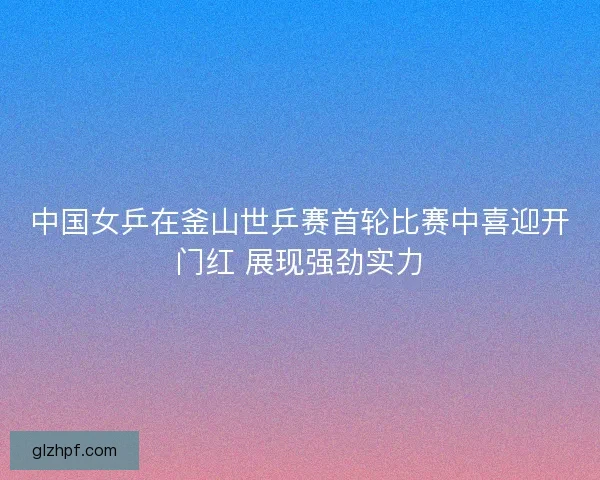 中国女乒在釜山世乒赛首轮比赛中喜迎开门红 展现强劲实力 中国女乒在釜山世乒赛首轮比赛中喜迎开门红 展现强劲实力