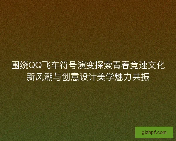 围绕QQ飞车符号演变探索青春竞速文化新风潮与创意设计美学魅力共振