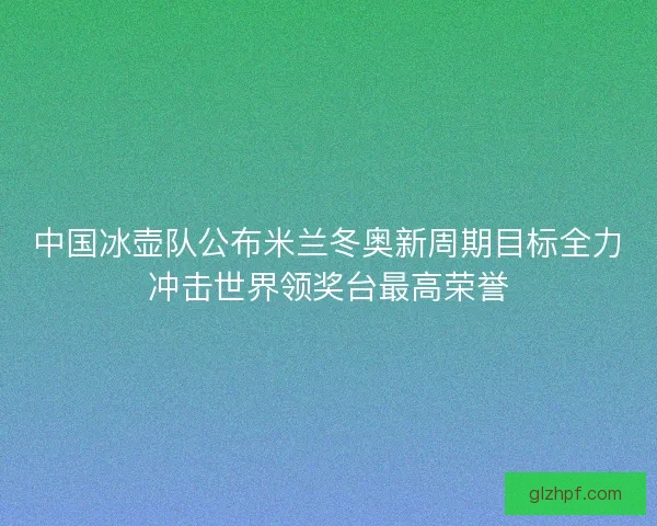 中国冰壶队公布米兰冬奥新周期目标全力冲击世界领奖台最高荣誉 中国冰壶队公布米兰冬奥新周期目标全力冲击世界领奖台最高荣誉